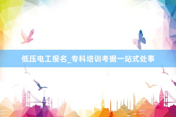 低压电工报名_专科培训考据一站式处事