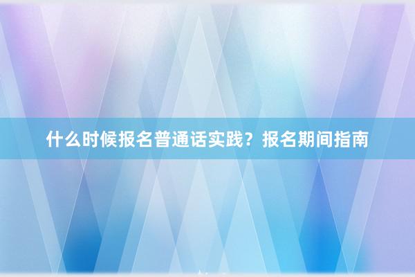 什么时候报名普通话实践？报名期间指南