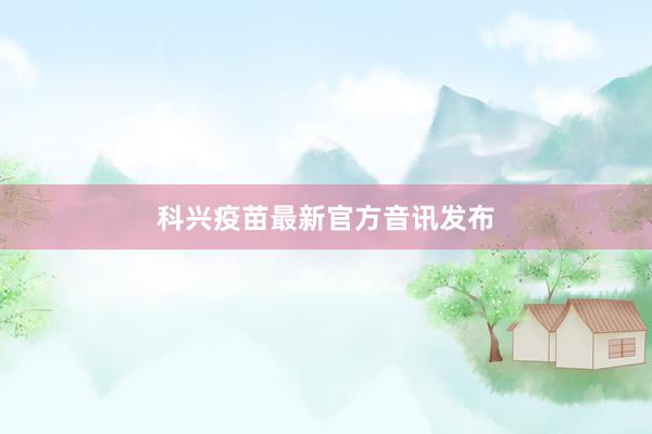 科兴疫苗最新官方音讯发布